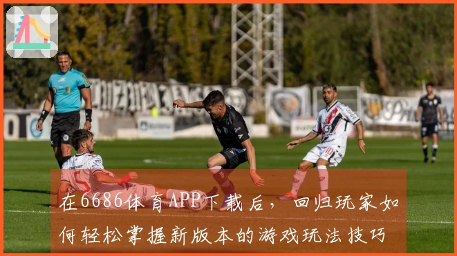 在6686体育APP下载后，回归玩家如何轻松掌握新版本的游戏玩法技巧