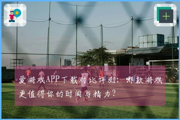 爱游戏APP下载对比评测：哪款游戏更值得你的时间与精力？