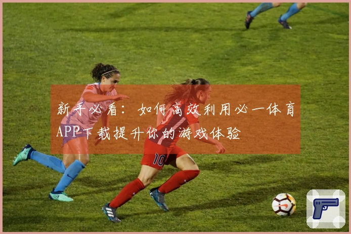 新手必看：如何高效利用必一体育APP下载提升你的游戏体验